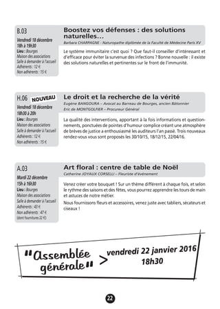 22
Le droit et la recherche de la vérité
Eugène BANGOURA – Avocat au Barreau de Bourges, ancien Bâtonnier
Eric de MONTGOLFIER – Procureur GénéralVendredi 18 décembre
18h30 à 20h
Lieu : Bourges
Maison des associations
Salle à demander à l'accueil
Adhérents : 12 €
Non adhérents : 15 €
La qualité des interventions, apportant à la fois informations et question-
nements, ponctuées de pointes d'humour complice créant une atmosphère
de brèves de justice a enthousiasmé les auditeurs l'an passé. Trois nouveaux
rendez-vous vous sont proposés les 30/10/15, 18/12/15, 22/04/16.
H.06
Art floral : centre de table de Noël
Catherine JOYAUX CORSELLI – Fleuriste d’événement
Mardi 22 décembre
15h à 16h30
Lieu : Bourges
Maison des associations
Salle à demander à l'accueil
Adhérents : 43 €
Non adhérents : 47 €
(dont fournitures 22 €)
Venez créer votre bouquet ! Sur un thème différent à chaque fois, et selon
le rythme des saisons et des fêtes, vous pourrez apprendre les tours de main
et astuces de notre métier.
Nous fournissons fleurs et accessoires, venez juste avec tabliers, sécateurs et
ciseaux !
A.03
NOUVEAU
Assemblée
générale“
“
>vendredi 22 janvier 2016
18h30
Boostez vos défenses : des solutions
naturelles…
Barbara CHARPAGNE - Naturopathe diplômée de la Faculté de Médecine Paris XV
Vendredi 18 décembre
18h à 19h30
Lieu : Bourges
Maison des associations
Salle à demander à l'accueil
Adhérents : 12 €
Non adhérents : 15 €
Le système immunitaire c’est quoi ? Que faut-il conseiller d’intéressant et
d’efficace pour éviter la survenue des infections ? Bonne nouvelle : il existe
des solutions naturelles et pertinentes sur le front de l’immunité.
B.03
 