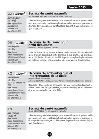 23
Découverte de Linux pour
archi-débutants
Frédéric OLIVIER – Ingénieur ENSSATLundi 11 janvier
18h à 21h
Lieu : Bourges
Maison des associations
Salle à demander à l'accueil
Adhérents : 22 €
Non adhérents : 25 €
Linux est simple ! Il est surtout utilisable par le commun des mortels, mal-
gré la croyance populaire. Il suffit de mettre le pied à l'étrier. Ce cours basé
sur la distribution Ubuntu est émaillé de petits exemples simples qui vous
permettront d'utiliser efficacement ce très beau système d'exploitation.
S.04
Secrets de santé naturelle
Bernard BOURGOIN – Praticien de santé naturelle
Mercredi 6 janvier
16h à 17h30
Lieu : Menetou-Salon
Foyer Logement
Adhérents : 10 €
Non adhérents : 13 €
"Il vaut mieux guérir bêtement que mourir scientifiquement" proverbe chi-
nois. Apprendre des recettes simples et naturelles, comment pratiquer le
drainage de l'organisme, ce qu'il faut faire du point de vue alimentaire, ce
qu'il faut éviter…
MS.03 NOUVEAU
NOUVEAU
Découverte archéologique et
interprétation de la Bible
Angelika KRAUSE - Pasteure
Edouard COTHENET - Abbé, professeur honoraire de l'Institut Catholique de Paris
Lundi 11 janvier
18h à 21h
(5 cours - puis 26/01, 2/02, 1/03,
15/03)
Lieu : Bourges
Maison des associations
Salle à demander à l'accueil
Adhérents : 42 €
Non adhérents : 45 €
Depuis le 19ème siècle les découvertes se sont multipliées dans tout le
Proche Orient : déchiffrage de textes, fouilles archéologiques, etc. Quelle in-
cidence pour notre lecture de la Bible ?
H.02 NOUVEAU
Secrets de santé naturelle
Bernard BOURGOIN - Praticien de santé naturelle
Jeudi 14 janvier
18h30 à 20h
Lieu : Bourges
Maison des associations
Salle à demander à l'accueil
Adhérents : 10 €
Non adhérents : 13 €
"Il vaut mieux guérir bêtement que mourir scientifiquement" proverbe chi-
nois. Apprendre des recettes simples et naturelles, comment pratiquer le
drainage de l'organisme, ce qu'il faut faire du point de vue alimentaire, ce
qu'il faut éviter…
B.21
Janvier 2016
 