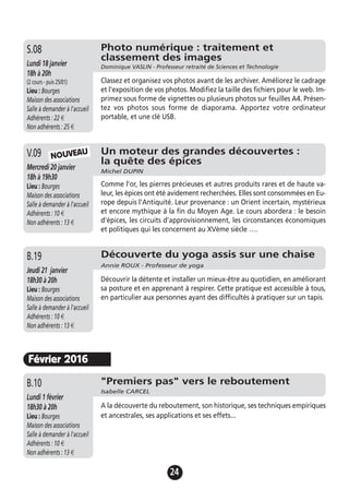 24
Un moteur des grandes découvertes :
la quête des épices
Michel DUPIN
Mercredi 20 janvier
18h à 19h30
Lieu : Bourges
Maison des associations
Salle à demander à l'accueil
Adhérents : 10 €
Non adhérents : 13 €
Comme l'or, les pierres précieuses et autres produits rares et de haute va-
leur, les épices ont été avidement recherchées. Elles sont consommées en Eu-
rope depuis l'Antiquité. Leur provenance : un Orient incertain, mystérieux
et encore mythique à la fin du Moyen Age. Le cours abordera : le besoin
d'épices, les circuits d'approvisionnement, les circonstances économiques
et politiques qui les concernent au XVème siècle ….
V.09
Découverte du yoga assis sur une chaise
Annie ROUX - Professeur de yoga
Jeudi 21 janvier
18h30 à 20h
Lieu : Bourges
Maison des associations
Salle à demander à l'accueil
Adhérents : 10 €
Non adhérents : 13 €
Découvrir la détente et installer un mieux-être au quotidien, en améliorant
sa posture et en apprenant à respirer. Cette pratique est accessible à tous,
en particulier aux personnes ayant des difficultés à pratiquer sur un tapis.
B.19
NOUVEAU
Février 2016
"Premiers pas" vers le reboutement
Isabelle CARCEL
Lundi 1 février
18h30 à 20h
Lieu : Bourges
Maison des associations
Salle à demander à l'accueil
Adhérents : 10 €
Non adhérents : 13 €
A la découverte du reboutement, son historique, ses techniques empiriques
et ancestrales, ses applications et ses effets...
B.10
Photo numérique : traitement et
classement des images
Dominique VASLIN - Professeur retraité de Sciences et TechnologieLundi 18 janvier
18h à 20h
(2 cours - puis 25/01)
Lieu : Bourges
Maison des associations
Salle à demander à l'accueil
Adhérents : 22 €
Non adhérents : 25 €
Classez et organisez vos photos avant de les archiver. Améliorez le cadrage
et l’exposition de vos photos. Modifiez la taille des fichiers pour le web. Im-
primez sous forme de vignettes ou plusieurs photos sur feuilles A4. Présen-
tez vos photos sous forme de diaporama. Apportez votre ordinateur
portable, et une clé USB.
S.08
 