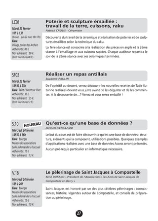 27
Poterie et sculpture émaillée :
travail de la terre, cuissons, raku
Patrick CRULIS - Céramiste
Mardi 23 février
10h à 13h
(2 cours - puis 22 mars 10h-17h)
Lieu :
Village potier des Archers
Adhérents : 80 €
Non adhérents : 90 €
(dont fournitures 40 €)
Découverte du travail de la céramique et réalisation de poteries et de sculp-
tures émaillées selon la technique du raku.
La 1ère séance est consacrée à la réalisation des pièces en argile et la 2ème
séance à l’émaillage et aux cuissons rapides. Chaque auditeur repartira le
soir de la 2ème séance avec ses céramiques terminées.
LC01
Qu'est-ce qu'une base de données ?
Jacques VERILLAUD
Mercredi 24 février
14h30 à 16h
Lieu : Bourges
Maison des associations
Salle à demander à l'accueil
Adhérents : 10 €
Non adhérents : 13 €
Le but du cours est de faire découvrir ce qu'est une base de données : struc-
ture, éléments qui la composent, utilisations possibles. Quelques exemples
d'applications réalisées avec une base de données Access seront présentés.
Aucun pré-requis particulier en informatique nécessaire.
S.10
Le pèlerinage de Saint Jacques à Compostelle
René DURAND – Président de l’Association « Les Amis de Saint Jacques de
Compostelle en Berry »Mercredi 24 février
18h à 20h
Lieu : Bourges
Maison des associations
Salle à demander à l'accueil
Adhérents : 12 €
Non adhérents : 15 €
Saint Jacques est honoré par un des plus célèbres pèlerinages : connais-
sances, histoire, légendes autour de Compostelle, et conseils de prépara-
tion au pèlerinage.
V.16
Réaliser un repas antillais
Suzanne PAULIN
Mardi 23 février
18h30 à 23h
Lieu : Saint Florent sur Cher
Adhérents : 30 €
Non adhérents : 35 €
(dont fournitures 12 €)
De l'apéritif au dessert, venez découvrir les nouvelles recettes de Tatie Su-
zanne réalisées devant vous juste avant de les déguster et de les commen-
ter. A la découverte de…? Venez et vous serez emballé !
SF02
NOUVEAU
 