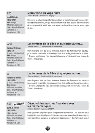 28
Les femmes de la Bible et quelques autres…
Thérèse LEGRAS – Conférencière du patrimoine
Vendredi 26 février
15h à 17h
(1 cours + 1 visite d'une heure)
Lieu : Bourges
Maison des associations
Salle à demander à l'accueil
Adhérents : 14 €
Non adhérents : 17 €
Dans le grand livre de Dieu, immense, le nom des femmes n'est pas tou-
jours inscrit; ce sont les hommes qui l'ont écrit et façonné avec leurs idées.
" Trouver une femme c'est trouver le bonheur, c'est obtenir une faveur de
Yahvé". Proverbes.
A.10
Les femmes de la Bible et quelques autres…
Thérèse LEGRAS – Conférencière du patrimoine
Vendredi 26 février
18h15 à 20h15
(1 cours + 1 visite d'une heure)
Lieu : Bourges
Maison des associations
Salle à demander à l'accueil
Adhérents : 14 €
Non adhérents : 17 €
Dans le grand livre de Dieu, immense, le nom des femmes n'est pas tou-
jours inscrit; ce sont les hommes qui l'ont écrit et façonné avec leurs idées.
" Trouver une femme c'est trouver le bonheur, c'est obtenir une faveur de
Yahvé". Proverbes.
A.11
Découvrir les marchés financiers avec
les mathématiques
Frédéric OLIVIER - Ingénieur ENSSAT
Lundi 29 février
18h15 à 20h15
Lieu : Bourges
Maison des associations
Salle à demander à l'accueil
Adhérents : 22 €
Non adhérents : 25 €
Une approche originale pour comprendre les marchés : les aborder sous
l'angle des mathématiques où l'on découvre que les outils utilisés sont sou-
vent les mêmes que pour le traitement des images et des fichiers de sons !
S.06 NOUVEAU
Découverte du yoga nidra
Annie ROUX - Professeur de yoga
Jeudi 25 février
18h à 19h30
Lieu : Bourges
Maison des associations
Salle à demander à l'accueil
Adhérents : 10 €
Non adhérents : 13 €
Découvrir la relaxation profonde qui réduit la triple tension, physique, men-
tale et émotionnelle, et qui installe l’harmonie dans toutes les dimensions
de la personnalité. Venir avec une tenue confortable et chaude, et un tapis
de sol.
B.15
 