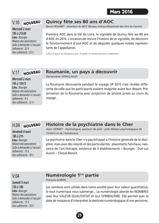 29
Mars 2016
Quincy fête ses 80 ans d'AOC
Benoit ROUMET - Directeur du BIVC (Bureau Interprofessionnel des Vins du Centre)
Mercredi 2 mars
19h à 21h30
Lieu : Bourges
Maison des associations
Salle à demander à l'accueil
Adhérents : 22 €
Non adhérents : 25 €
Première AOC dans le Val de Loire, le vignoble de Quincy fête ses 80 ans
d'AOC en 2016. L'occasion de revivre l'histoire de ce vignoble, de découvrir
le fonctionnement d'une AOC et de déguster quelques nobles représen-
tants de l'appellation.
L’abus d’alcool est dangereux pour la santé. A consommer avec modération.
V.10 NOUVEAU
Roumanie, un pays à découvrir
Geneviève VERILLAUD
Mercredi 2 mars
14h à 15h15
Lieu : Bourges
Maison des associations
Salle à demander à l'accueil
Adhérents : 9 €
Non adhérents : 12 €
La Roumanie découverte pendant le voyage UP 2015 s'est révélée diffé-
rente de celle que les participants avaient imaginée avant leur départ. Pré-
sentation de la Roumanie avec projection de photos prises au cours du
voyage.
V.17 NOUVEAU
Histoire de la psychiatrie dans le Cher
Alain VERNET – Psychologue, assistant de pôle - pôle Médoci-psychologique de
l’Enfant et de l’AdolescentVendredi 4 mars
18h à 21h
Lieu : Bourges
Maison des associations
Salle à demander à l'accueil
Adhérents : 15 €
Non adhérents : 18 €
La psychiatrie dans le Cher n'a pas échappé à l'histoire générale de la disci-
pline, mais avec des retards et des particularités : placements familiaux, nais-
sance de l'art-thérapie, existence de 3 établissements – Bourges - Dun sur
Auron – Chezal-Benoit.
H.04 NOUVEAU
Numérologie 1ère
partie
François DUBOIS
Samedi 5 mars
15h à 18h
Lieu : Bourges
Maison des associations
Salle à demander à l'accueil
Adhérents : 15 €
Non adhérents : 18 €
Les nombres sont utilisés dans notre société pour leur valeur quantitative,
le tout numérique nous submerge... La numérologie aborde les NOMBRES
avec leur VALEUR QUALITATIVE et leur SYMBOLISME. Elle permet avec la
date de naissance d'interpréter la destinée numérologique d'une personne.
V.04
 