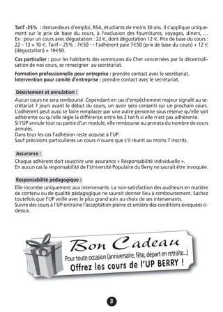 33
Tarif -25% : demandeurs d’emploi, RSA, étudiants de moins 30 ans. Il s’applique unique-
ment sur le prix de base du cours, à l’exclusion des fournitures, voyages, diners, …
Ex : pour un cours avec dégustation : 22 €, dont dégustation 12 €. Prix de base du cours :
22 – 12 = 10 €. Tarif – 25% : 7€50 → l’adhérent paie 7€50 (prix de base du cours) + 12 €
(dégustation) = 19€50.
Cas particulier : pour les habitants des communes du Cher concernées par la décentrali-
sation de nos cours, se renseigner au secrétariat.
Formation professionnelle pour entreprise : prendre contact avec le secrétariat.
Intervention pour comité d’entreprise : prendre contact avec le secrétariat.
Aucun cours ne sera remboursé. Cependant en cas d’empêchement majeur signalé au se-
crétariat 7 jours avant le début du cours, un avoir sera consenti sur un prochain cours.
L’adhérent peut aussi se faire remplacer par une autre personne sous réserve qu’elle soit
adhérente ou qu’elle règle la différence entre les 2 tarifs si elle n’est pas adhérente.
Si l’UP annule tout ou partie d’un module, elle rembourse au prorata du nombre de cours
annulés.
Dans tous les cas l’adhésion reste acquise à l’UP.
Sauf précisions particulières un cours n’ouvre que s’il réunit au moins 7 inscrits.
Chaque adhérent doit souscrire une assurance « Responsabilité individuelle ».
En aucun cas la responsabilité de l’Université Populaire du Berry ne saurait être invoquée.
Elle incombe uniquement aux intervenants. La non-satisfaction des auditeurs en matière
de contenu ou de qualité pédagogique ne saurait donner lieu à remboursement. Sachez
toutefois que l’UP veille avec le plus grand soin au choix de ses intervenants.
Suivre des cours à l’UP entraine l’acceptation pleine et entière des conditions évoquées ci-
dessus.
Responsabilité pédagogique :
Assurance :
Désistement et annulation :
Pourtouteoccasion(anniversaire,fête,départenretraite...)
Offrez les cours de l’UP BERRY !
Bon Cadeau
 