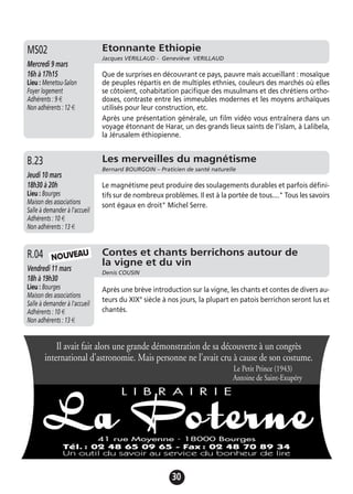 30
Etonnante Ethiopie
Jacques VERILLAUD - Geneviève VERILLAUD
Mercredi 9 mars
16h à 17h15
Lieu : Menetou-Salon
Foyer logement
Adhérents : 9 €
Non adhérents : 12 €
Que de surprises en découvrant ce pays, pauvre mais accueillant : mosaïque
de peuples répartis en de multiples ethnies, couleurs des marchés où elles
se côtoient, cohabitation pacifique des musulmans et des chrétiens ortho-
doxes, contraste entre les immeubles modernes et les moyens archaïques
utilisés pour leur construction, etc.
Après une présentation générale, un film vidéo vous entraînera dans un
voyage étonnant de Harar, un des grands lieux saints de l’islam, à Lalibela,
la Jérusalem éthiopienne.
MS02
Les merveilles du magnétisme
Bernard BOURGOIN – Praticien de santé naturelle
Jeudi 10 mars
18h30 à 20h
Lieu : Bourges
Maison des associations
Salle à demander à l'accueil
Adhérents : 10 €
Non adhérents : 13 €
Le magnétisme peut produire des soulagements durables et parfois défini-
tifs sur de nombreux problèmes. Il est à la portée de tous...." Tous les savoirs
sont égaux en droit" Michel Serre.
B.23
Contes et chants berrichons autour de
la vigne et du vin
Denis COUSIN
Vendredi 11 mars
18h à 19h30
Lieu : Bourges
Maison des associations
Salle à demander à l'accueil
Adhérents : 10 €
Non adhérents : 13 €
Après une brève introduction sur la vigne, les chants et contes de divers au-
teurs du XIX° siècle à nos jours, la plupart en patois berrichon seront lus et
chantés.
R.04 NOUVEAU
Il avait fait alors une grande démonstration de sa découverte à un congrès
international d’astronomie. Mais personne ne l’avait cru à cause de son costume.
Le Petit Prince (1943)
Antoine de Saint-Exupéry
 