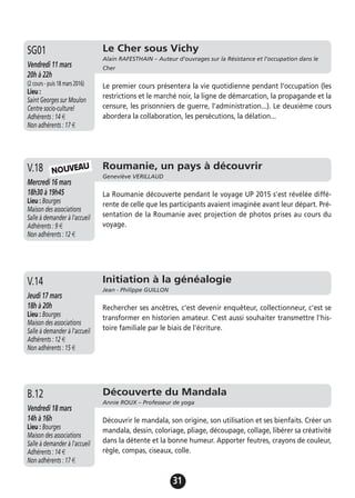 31
Le Cher sous Vichy
Alain RAFESTHAIN – Auteur d’ouvrages sur la Résistance et l’occupation dans le
CherVendredi 11 mars
20h à 22h
(2 cours - puis 18 mars 2016)
Lieu :
Saint Georges sur Moulon
Centre socio-culturel
Adhérents : 14 €
Non adhérents : 17 €
Le premier cours présentera la vie quotidienne pendant l’occupation (les
restrictions et le marché noir, la ligne de démarcation, la propagande et la
censure, les prisonniers de guerre, l’administration...). Le deuxième cours
abordera la collaboration, les persécutions, la délation...
SG01
Roumanie, un pays à découvrir
Geneviève VERILLAUD
Mercredi 16 mars
18h30 à 19h45
Lieu : Bourges
Maison des associations
Salle à demander à l'accueil
Adhérents : 9 €
Non adhérents : 12 €
La Roumanie découverte pendant le voyage UP 2015 s'est révélée diffé-
rente de celle que les participants avaient imaginée avant leur départ. Pré-
sentation de la Roumanie avec projection de photos prises au cours du
voyage.
V.18 NOUVEAU
Initiation à la généalogie
Jean - Philippe GUILLON
Jeudi 17 mars
18h à 20h
Lieu : Bourges
Maison des associations
Salle à demander à l'accueil
Adhérents : 12 €
Non adhérents : 15 €
Rechercher ses ancêtres, c'est devenir enquêteur, collectionneur, c'est se
transformer en historien amateur. C'est aussi souhaiter transmettre l'his-
toire familiale par le biais de l'écriture.
V.14
Découverte du Mandala
Annie ROUX – Professeur de yoga
Vendredi 18 mars
14h à 16h
Lieu : Bourges
Maison des associations
Salle à demander à l'accueil
Adhérents : 14 €
Non adhérents : 17 €
Découvrir le mandala, son origine, son utilisation et ses bienfaits. Créer un
mandala, dessin, coloriage, pliage, découpage, collage, libérer sa créativité
dans la détente et la bonne humeur. Apporter feutres, crayons de couleur,
règle, compas, ciseaux, colle.
B.12
 