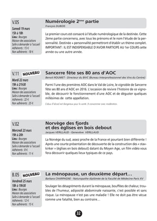 32
Numérologie 2ème
partie
François DUBOIS
Samedi 19 mars
15h à 18h
Lieu : Bourges
Maison des associations
Salle à demander à l'accueil
Adhérents : 15 €
Non adhérents : 18 €
Le premier cours est consacré à l'étude numérologique de la destinée. Cette
2ème partie concernera, avec tous les prénoms et le nom l'étude de la per-
sonnalité. Destinée + personnalité permettront d'établir un thème complet.
IMPORTANT : IL EST INDISPENSABLE D'AVOIR PARTICIPE AU 1er COURS cette
année ou une autre année.
V.05
Sancerre fête ses 80 ans d'AOC
Benoit ROUMET - Directeur du BIVC (Bureau Interprofessionnel des Vins du Centre)
Mardi 22 mars
19h à 21h30
Lieu : Bourges
Maison des associations
Salle à demander à l'accueil
Adhérents : 22 €
Non adhérents : 25 €
Parmi l'une des premières AOC dans le Val de Loire, le vignoble de Sancerre
fête ses 80 ans d'AOC en 2016. L'occasion de revivre l'histoire de ce vigno-
ble, de découvrir le fonctionnement d'une AOC et de déguster quelques
millésimes de cette appellation.
L’abus d’alcool est dangereux pour la santé. A consommer avec modération.
V.11
Norvège des fjords
et des églises en bois debout
Jacques VERILLAUD - Geneviève VERILLAUD
Mercredi 23 mars
19h à 20h
Lieu : Bourges
Maison des associations
Salle à demander à l'accueil
Adhérents : 8 €
Non adhérents : 11 €
La Norvège du sud, assez proche de la France et pourtant bien différente !
Après une courte présentation de découverte de la construction des « stav-
kirker » (églises en bois debout) datant du Moyen Age, un film vidéo vous
fera découvrir quelques lieux typiques de ce pays.
V.02
La ménopause, un deuxième départ…
Barbara CHARPAGNE - Naturopathe diplômée de la Faculté de Médecine Paris XV
Vendredi 25 mars
18h à 19h30
Lieu : Bourges
Maison des associations
Salle à demander à l'accueil
Adhérents : 12 €
Non adhérents : 15 €
Soulager les désagréments durant la ménopause, bouffées de chaleur, trou-
bles de l'humeur, adiposité abdominale naissante, c'est possible et sans
risque. La ménopause n'est pas une maladie ! Elle ne doit pas être vécue
comme une fatalité, bien au contraire…
B.05
NOUVEAU
NOUVEAU
 