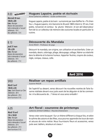 33
Hugues Lapaire, poète et écrivain
Anne-Catherine LARDEAU - Guide-conférencière
Mercredi 30 mars
18h30 à 20h
Lieu : Bourges
Maison des associations
Salle à demander à l'accueil
Adhérents : 10 €
Non adhérents : 13 €
Hugues Lapaire, poète et écrivain : surnommé par Jean Baffier le « Tit chien
fou », Hugues Lapaire, né à Sancoins le 26 août 1869 s’éteint à 97 ans. Il est
poète, romancier et conteur. Sa plume littéraire et son œil observateur
font de lui un collecteur de mémoire des coutumes locales en particulier la
cuisine.
R.03 NOUVEAU
Découverte du Mandala
Annie ROUX – Professeur de yoga
jeudi 31 mars
18h à 20h
Lieu : Bourges
Maison des associations
Salle à demander à l'accueil
Adhérents : 14 €
Non adhérents : 17 €
Découvrir le mandala, son origine, son utilisation et ses bienfaits. Créer un
mandala, dessin, coloriage, pliage, découpage, collage, libérer sa créativité
dans la détente et la bonne humeur. Apporter feutres, crayons de couleur,
règle, compas, ciseaux, colle.
B.13
Avril 2016
Réaliser un repas antillais
Suzanne PAULIN
Mardi 5 avril
18h30 à 23h
Lieu : Saint Florent sur Cher
Adhérents : 30 €
Non adhérents : 35 €
(dont fournitures 12 €)
De l'apéritif au dessert, venez découvrir les nouvelles recettes de Tatie Su-
zanne réalisées devant vous juste avant de les déguster et de les commen-
ter. A la découverte de…? Venez et vous serez emballé !
SF03
Art floral : couronne de printemps
Catherine JOYAUX CORSELLI – Fleuriste d’événement
Mardi 19 avril
15h à 16h30
Lieu : Bourges
Maison des associations
Salle à demander à l'accueil
Adhérents : 33 €
Non adhérents : 37 €
(dont fournitures 12 €)
Venez créer votre bouquet ! Sur un thème différent à chaque fois, et selon
le rythme des saisons et des fêtes, vous pourrez apprendre les tours de main
et astuces de notre métier. Nous fournissons fleurs et accessoires, venez
juste avec tabliers, sécateurs et ciseau !
A.05
 