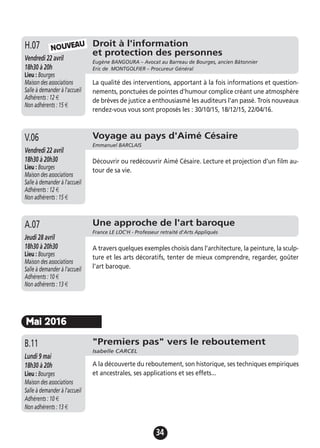 34
Droit à l'information
et protection des personnes
Eugène BANGOURA – Avocat au Barreau de Bourges, ancien Bâtonnier
Eric de MONTGOLFIER – Procureur Général
Vendredi 22 avril
18h30 à 20h
Lieu : Bourges
Maison des associations
Salle à demander à l'accueil
Adhérents : 12 €
Non adhérents : 15 €
La qualité des interventions, apportant à la fois informations et question-
nements, ponctuées de pointes d'humour complice créant une atmosphère
de brèves de justice a enthousiasmé les auditeurs l'an passé. Trois nouveaux
rendez-vous vous sont proposés les : 30/10/15, 18/12/15, 22/04/16.
H.07
Voyage au pays d'Aimé Césaire
Emmanuel BARCLAIS
Vendredi 22 avril
18h30 à 20h30
Lieu : Bourges
Maison des associations
Salle à demander à l'accueil
Adhérents : 12 €
Non adhérents : 15 €
Découvrir ou redécouvrir Aimé Césaire. Lecture et projection d’un film au-
tour de sa vie.
V.06
Une approche de l'art baroque
France LE LOC'H - Professeur retraité d'Arts Appliqués
Jeudi 28 avril
18h30 à 20h30
Lieu : Bourges
Maison des associations
Salle à demander à l'accueil
Adhérents : 10 €
Non adhérents : 13 €
A travers quelques exemples choisis dans l’architecture, la peinture, la sculp-
ture et les arts décoratifs, tenter de mieux comprendre, regarder, goûter
l’art baroque.
A.07
NOUVEAU
Mai 2016
"Premiers pas" vers le reboutement
Isabelle CARCEL
Lundi 9 mai
18h30 à 20h
Lieu : Bourges
Maison des associations
Salle à demander à l'accueil
Adhérents : 10 €
Non adhérents : 13 €
A la découverte du reboutement, son historique, ses techniques empiriques
et ancestrales, ses applications et ses effets...
B.11
 