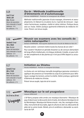 35
Do-In : Méthode traditionnelle
d'étirements et d'automassage
Nicolas HADENGUE - Praticien et enseignant de shiatsu
Jeudi 12 mai
18h30 à 20h
Lieu : Bourges
Maison des associations
Salle à demander à l'accueil
Adhérents : 14 €
Non adhérents : 17 €
Méthode traditionnelle japonaise d'auto-massages, étirements et assou-
plissements. En libérant la circulation du ki, il permet de retrouver : respi-
ration harmonieuse, souplesse, vitalité et calme intérieur. Pratique douce,
assis sur chaise. Atelier pratique agrémenté d'éléments de médecine chi-
noise. Prévoir une tenue souple.
B.29
Réussir ses examens avec les conseils de
votre naturopathe !
Barbara CHARPAGNE - Naturopathe diplômée de la Faculté de Médecine Paris XV
Vendredi 13 mai
18h à 19h30
Lieu : Bourges
Maison des associations
Salle à demander à l'accueil
Adhérents : 12 €
Non adhérents : 15 €
Réussite scolaire : comment mettre toutes les chances de son côté ?
Pour soutenir l’étudiant en période d’examen ou de concours demandant
de longs efforts intellectuels, si la fatigue cérébrale s’installe, on peut utili-
ser des compléments et des plantes qui n’ont pas d’effet dopant ou accou-
tumant.
B.06
Initiation au Shiatsu
Nicolas HADENGUE - Praticien et enseignant de shiatsu
Samedi 21 mai
09h à 11h30
Lieu : Bourges
Maison des associations
Salle à demander à l'accueil
Adhérents : 18 €
Non adhérents : 21 €
Le shiatsu est une technique manuelle énergétique japonaise consistant à
appliquer des pressions sur l’ensemble du corps d’un partenaire pour défa-
tiguer, soulager les tensions, activer la vitalité. Atelier pratique, agrémenté
d'éléments de médecine chinoise.
Prévoir tenue souple, tapis de sol et coussin.
B.27
Mosaïque sur le sol yougoslave
Jacques VERILLAUD
Du 22 mai au 29 mai
L'UP Berry propose cette année une mosaïque étonnante ! Mosaïque de
pays d'abord avec la découverte de la Croatie, de la Bosnie-Herzégovine et
du Monténégro. Mosaïque de thèmes ensuite : mer, îles, montagne et lacs,
villes, monuments de tous styles, âges et cultures et, bien sûr, découverte de
plats de la cuisine locale. Détails, prix et conditions à demander au secré-
tariat de l’UP.
V.12
NOUVEAU
NOUVEAU
VoyageVoyage
 