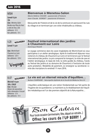 36
Juin 2016
Bienvenue à Menetou-Salon
Marie-Hélène COUSIN - passionnée d'histoire
Jean-Claude GORDET - passionné d'histoireSamedi 4 juin
15h
Lieu : Menetou-Salon
Rendez-vous Place du Haut
à côté de Cheu L'Zib
Adhérents : 12 €
Non adhérents : 15 €
Découverte de l'histoire et de la vie de la commune en parcourant les rues
du village et en terminant par une visite inhabituelle au château.
MS04
Festival international des jardins
à Chaumont-sur Loire
Dominique PAULIN
Samedi 11 juin
Lieu : Montrichard -
Chaumont sur Loire
Adhérents : 125 €
Non adhérents : 135 €
Le voyage commence dans les caves troglodytes de Montrichard où vous
participerez à un atelier œnologique. Après le traditionnel déjeuner nous
visiterons le château de Chaumont-sur-Loire et terminerons par le festival
international des jardins. Le prix comprend le transport, la visite de cave et
l'atelier œnologique, le repas de midi, la visite guidée du château, l'accès
au festival des jardins et au domaine de Chaumont à l'exclusion de toute
autre prestation. Modalités de paiement, se renseigner au secrétariat. Li-
mite des inscriptions le vendredi 11 mars 2016.
V.20
VoyageVoyage
NOUVEAU
La vie est un éternel miracle d’équilibre…
Barbara CHARPAGNE - Naturopathe diplômée de la Faculté de Médecine Paris XV
Mercredi 15 juin
18h à 19h30
Lieu : Bourges
Maison des associations
Salle à demander à l'accueil
Adhérents : 12 €
Non adhérents : 15 €
L'équilibre acido-basique est une notion fondamentale qui fait partie de
l'hygiène de vie quotidienne. Le maintient ou le rétablissement de l'équili-
bre métabolique est l'un des premiers objectifs de la Naturopathie…
B.07 NOUVEAU
Pourtouteoccasion(anniversaire,fête,départenretraite...)
Offrez les cours de l’UP BERRY !
Bon Cadeau
 