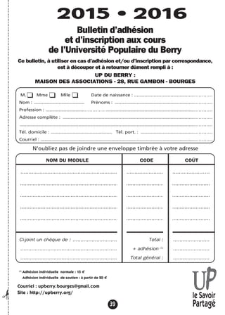 39
Ce bulletin, à utiliser en cas d’adhésion et/ou d’inscription par correspondance,
est à découper et à retourner dûment rempli à :
UP DU BERRY :
MAISON DES ASSOCIATIONS - 28, RUE GAMBON - BOURGES
M. Mme Mlle Date de naissance : ..............................................…………
Nom : ....................................... Prénoms : .............................................................…………
Profession : ..............................…………. ....................................................................…………
Adresse complète : .....................................................................................................…………
......................................................................................................................................…………
Tél. domicile : ............................................... Tél. port. : .........................................…………
Courriel : ......................................................................................................................…………
NOM DU MODULE CODE COÛT
.................................................................................................................……
........................................................................................................................
........................................................................................................................
........................................................................................................................
........................................................................................................................
Ci-joint un chèque de : ............................ Total : ........................
............................................................. + adhésion (1)
........................
............................................................. Total général : ........................
(1)
Adhésion individuelle normale : 15 €
Adhésion individuelle de soutien : à partir de 20 €
N’oubliez pas de joindre une enveloppe timbrée à votre adresse
le Savoir
Partagé
Courriel : upberry.bourges@gmail.com
Site : http://upberry.org/
2015 • 2016
Bulletin d’adhésion
et d’inscription aux cours
de l’Université Populaire du Berry
¡
 