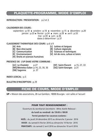 4
PLAQUETTE-PROGRAMME, MODE D’EMPLOI
FICHE DE COURS, MODE D’EMPLOI
INTRODUCTION / PRESENTATION : p.2 et 3
CALENDRIER DES COURS :
septembre : p.10 • octobre : p.10 • novembre : p.15 • décembre : p.20
janvier : p.23 • février : p.24 • mars : p.29 • avril : p.33
mai : p.34 • juin : p.36
dates à déterminer : p.37
CLASSEMENT THEMATIQUE DES COURS : p.6 à 9
PRESENCE DE L’UP DANS VOTRE COMMUNE :
INDEX LEXICAL : p.5
BULLETIN D’INSCRIPTION : p.39
UP = Maison des associations, 28 rue Gambon, 18000 Bourges : voir salles à l’accueil
[A] Arts
[B] Bien être/santé
[C] Communication
[E] Environnement
[H] Droits et sciences humaines
[L] Lettres et langues
[R] Culture régionale
[S] Sciences et techniques
[V] Art de vivre, culture et loisirs
[LC] Le Chatelet p.27
[MS]Menetou-Salon p.14, 23, 30, 36
[SN] Sagonne p. 37
[SF] Saint-Florent p.15, 27, 33
[SG] Saint-Georges p.31
POUR TOUT RENSEIGNEMENT :
Ouverture du secrétariat (secrétaire : Mme Axelle Reboux) :
du lundi au vendredi de 15h30 à 18h30
Fermé pendant les vacances scolaires :
NOËL : du jeudi 24 décembre 2015 au dimanche 3 janvier 2016
HIVER : du samedi 6 février 2016 au dimanche 14 février 2016
PRINTEMPS : du samedi 2 avril 2016 au dimanche 10 avril 2016
 