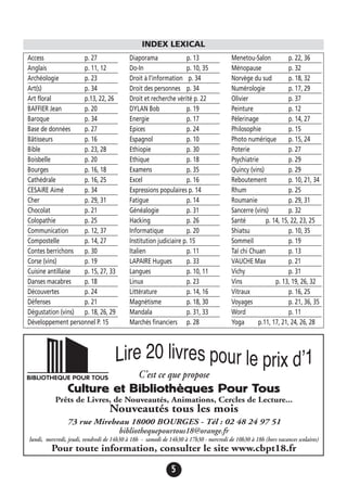 5
Access p. 27
Anglais p. 11, 12
Archéologie p. 23
Art(s) p. 34
Art floral p.13, 22, 26
BAFFIER Jean p. 20
Baroque p. 34
Base de données p. 27
Bâtisseurs p. 16
Bible p. 23, 28
Boisbelle p. 20
Bourges p. 16, 18
Cathédrale p. 16, 25
CESAiRE Aimé p. 34
Cher p. 29, 31
Chocolat p. 21
Colopathie p. 25
Communication p. 12, 37
Compostelle p. 14, 27
Contes berrichons p. 30
Corse (vins) p. 19
Cuisine antillaise p. 15, 27, 33
Danses macabres p. 18
Découvertes p. 24
Défenses p. 21
Dégustation (vins) p. 18, 26, 29
Développement personnel P. 15
Diaporama p. 13
Do-In p. 10, 35
Droit à l’information p. 34
Droit des personnes p. 34
Droit et recherche vérité p. 22
DYLAN Bob p. 19
Energie p. 17
Epices p. 24
Espagnol p. 10
Ethiopie p. 30
Ethique p. 18
Examens p. 35
Excel p. 16
Expressions populaires p. 14
Fatigue p. 14
Généalogie p. 31
Hacking p. 26
Informatique p. 20
Institution judiciaire p. 15
Italien p. 11
LAPAIRE Hugues p. 33
Langues p. 10, 11
Linux p. 23
Littérature p. 14, 16
Magnétisme p. 18, 30
Mandala p. 31, 33
Marchés financiers p. 28
Menetou-Salon p. 22, 36
Ménopause p. 32
Norvège du sud p. 18, 32
Numérologie p. 17, 29
Olivier p. 37
Peinture p. 12
Pèlerinage p. 14, 27
Philosophie p. 15
Photo numérique p. 15, 24
Poterie p. 27
Psychiatrie p. 29
Quincy (vins) p. 29
Reboutement p. 10, 21, 34
Rhum p. 25
Roumanie p. 29, 31
Sancerre (vins) p. 32
Santé p. 14, 15, 22, 23, 25
Shiatsu p. 10, 35
Sommeil p. 19
Taï chi Chuan p. 13
VAUCHE Max p. 21
Vichy p. 31
Vins p. 13, 19, 26, 32
Vitraux p. 16, 25
Voyages p. 21, 36, 35
Word p. 11
Yoga p.11, 17, 21, 24, 26, 28
INDEX LEXICAL
C’est ce que propose
Culture et Bibliothèques Pour Tous
Prêts de Livres, de Nouveautés, Animations, Cercles de Lecture...
Nouveautés tous les mois
73 rue Mirebeau 18000 BOURGES - Tél : 02 48 24 97 51
bibliothequepourtous18@orange.fr
lundi, mercredi, jeudi, vendredi de 14h30 à 18h - samedi de 14h30 à 17h30 - mercredi de 10h30 à 18h (hors vacances scolaires)
Pour toute information, consulter le site www.cbpt18.fr
 
