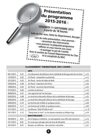 6
ARTS
04/11/2015 A.01 A la découverte des bâtisseurs de la cathédrale de Bourges dans les verrières p.16
13/10/2015 A.02 Art floral : composition automnale p.13
22/12/2015 A.03 Art floral : centre de table de Noël p.22
23/02/2016 A.04 Art floral : inspiration de l'hiver p.26
19/04/2016 A.05 Art floral : couronne de printemps p.33
07/10/2015 A.06 Lumière et peinture p.12
28/04/2016 A.07 Une approche de l'art baroque p.34
03/02/2016 A.08 Le vitrail de la Nouvelle Alliance de la cathédrale de Bourges p.25
03/02/2016 A.09 Le vitrail de la Nouvelle Alliance de la cathédrale de Bourges p.25
26/02/2016 A.10 Les femmes de la Bible et quelques autres… p.28
26/02/2016 A.11 Les femmes de la Bible et quelques autres… p.28
27/11/2015 A.12 Conférence "Bob DYLAN et moi" p. 19
19/11/2015 A.13 "Danse avec la mort" ou les danses macabres au Moyen-Age p.18
BIEN ÊTRE/SANTÉ
16/10/2015 B.01 De la fatigue à l'asthénie : la naturopathie vous offre des solutions ! p.14
27/11/2015 B.02 En route pour plonger dans les bras de Morphée p.19
18/12/2015 B.03 Boostez vos défenses : des solutions naturelles… p.22
Présentation
du programme
2015-2016 :
VENDREDI 11 SEPTEMBRE 2015à partir de 18 heuresSalle du Duc Jean, Hôtel du Département, BourgesLors de cette présentation, vous pourrez :- rencontrer des Intervenants- vous procurer la plaquette-programme- adhérer et vous inscrire aux cours- et partager le pot de l’amitié.Avec le soutien du Conseil Départemental du Cheret la complicité du BIVC
CLASSEMENT THEMATIQUE DES COURS :
 