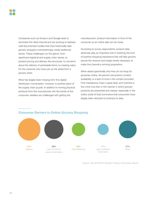 14
Companies such as Amazon and Google seek to
dominate this retail channel and are working to address
well-documented hurdles that have historically kept
grocery shoppers overwhelmingly inside traditional
stores. These challenges run the gamut, from
significant logistical and supply chain issues, to
product pricing and delivery fee structures, to concerns
about the delivery of perishable items, to creating value
for the customer who lives just up the street from a
grocery store.
What has largely been missing from this digital
distribution conversation, however, is another piece of
the supply chain puzzle. In addition to moving physical
products from the manufacturer into the hands of the
consumer, retailers are challenged with getting the
manufacturers’ product information in front of the
consumer so an online sale can be made.
According to survey respondents, product data
attributes play an important role in fostering the kind
of positive shopping experience that will help grocers
secure the revenue and margin levels necessary to
make this channel a winning proposition.
When asked specifically why they do not shop for
groceries online, 46 percent cite product content
availability or a lack of trust in the content provided.
First impressions mean a great deal, and nowhere is
this more true than in the manner in which grocery
products are presented and viewed, especially in the
online world of food commerce that consumers have
largely been reluctant to embrace to date.
20%
Price difference
34%
Delivery
17%
Lack of product
information
29%
Lack of trust for
product information
27%
Other
Consumer Barriers to Online Grocery Shopping
Source: The 2015/2016 Shotfarm Product Information Report
 