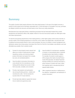 15
Consist of a cloud-based content network that
allows any number of trade partners to begin
requesting, sending, and receiving original
product information and assets from a simple,
low-cost, and centralized platform.
Have the ability for all product information to
come directly from the manufacturer so that
trading partners always have access to data
that is accurate, complete, and consistent.
Provide a high adoption and participation
rate among all trading partners—retailers and
manufacturers, alike—that far exceeds the
success rates of in-house solutions.
Provide high data collection speeds that reduce
time to market and opportunity costs.
Have the ability for manufacturers, regardless
of industry, to automatically deliver a perfectly
formatted product feed directly to retailers.
For example, the solution would support a
CPG company that needs Universal Product
Code (UPC) barcodes, the Global Trade Item
Numbers (GTINs) and nutritional information a
grocer requires, as well as item sizes, colors,
and materials used in manufacturing that an
apparel retailer desires.
Offer a significant reduction in inefficiencies in
the collection, management, and distribution of
product information.
Summary
The quality of product data impacts all facets of the online retail business. In the eyes of the digital consumer, a
product is only as good as the information associated with it. If that information is incomplete in any way, purchases
are delayed, products are returned, and brand equity is lost. All are very costly propositions.
Manufacturers have made great strides in streamlining processes that had historically hindered their content
development and distribution efforts. Still, retailers’ desire for more and more product assets can offset gains made
with these improvements.
To meet the ever-growing requirements of their trading partners, to offer higher-quality content across channels, to
provide a better online shopping experience to consumers, and to realize more digital sales, manufacturers need
to address the shortcomings inherent in their current processes. One way is to employ a content management and
distribution solution that moves product information from Point A to Point B in the simplest, most efficient, and most
affordable way possible. Such a solution would:
1 5
2
63
4
 