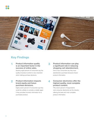 3
Key Findings
Product information quality
is an important factor in the
success of online sales.
Seventy-eight percent of consumers say the
quality of product content is very important
when making purchase decisions.
Product information impacts
brand equity and future
purchase decisions.
Eighty-seven percent of consumers say they
would be unlikely to consider a retailer again
if they provided incorrect information for a
purchased product.
Product information can play
a significant role in reducing
shopping cart abandonment.
One in four consumers say they have
abandoned a purchase because of poor
product information.
Consumer electronics offer the
highest quality, most complete
product content.
Fifty-seven percent of respondents
rank consumer electronics as the industry
offering the best and most complete
product information.
1
2
3
4
 