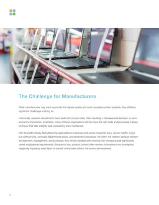 6
The Challenge for Manufacturers
While manufacturers may want to provide the highest quality and most complete content possible, they still face
significant challenges in doing so.
Historically, separate departments have dealt with product data, often resulting in discrepancies between in-store
and online inventories. In addition, many of these organizations did not have the right tools and processes in place
to ensure that data integrity and consistency were maintained.
Fast forward to today. Manufacturing organizations of all sizes and across industries have worked hard to weed
out inefficiencies, eliminate departmental siloes, and streamline processes. Yet within the realm of product content
development, management, and exchange, they remain saddled with meeting ever-increasing and significantly
varied retail partner requirements. Because of this, product content often remains inconsistent and incomplete,
negatively impacting every facet of brands’ online sales efforts, the survey demonstrates.
 