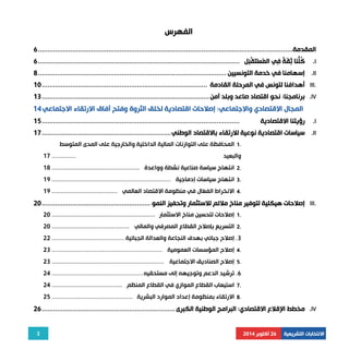 3 
الانتخابات التشريعية 26 أكتوبر 2014 
الفهرس 
المقدمة ...................................................................................................................................... 6 
كُلُّنَا ثِقَةٌ فِي المُسْتَقْبَل .......................................................................................................... 6 .I 
إسهامنا في خدمة التونسيين ................................................................................................... 8 .II 
أهدافنا لتونس في المرحلة القادمة ....................................................................................... 10 III. 
برنامجنا: نحو اقتصاد صاعد وبلد آمن ........................................................................................ 13 .IV 
المجال الاقتصادي والاجتماعي: إصلاحات اقتصادية لخلق الثروة وفتح آفاق الارتقاء الاجتماعي 14 
رؤيتنا الاقتصادية ........................................................................................................ 15 .I 
سياسات اقتصادية نوعية للارتقاء بالاقتصاد الوطني .................................................................... 17 .II 
1 المحافظة على التوازنات المالية الداخلية والخارجية على المدى المتوسط . 
والبعيد .............. 17 
2 انتهاج سياسة صناعية نشطة وواعدة ................................................... 18 . 
3 انتهاج سياسات إدماجية ..................................................................... 19 . 
4 الانخراط الفعّال في منظومة الاقتصاد العالمي ...................................... 19 . 
إصلاحات هيكلية لتوفير مناخ ملائم للاستثمار وتحفيز النمو ......................................................... 20 III. 
1 إصلاحات لتحسين مناخ الاستثمار ............................................................ 20 . 
2 التسريع بإصلاح القطاع المصرفي والمالي ............................................. 20 . 
3. إصلاح جبائي بهدف النجاعة والعدالة الجبائية .......................................... 22 
4 إصلاح المؤسسات العمومية ................................................................ 23 . 
5 إصلاح الصناديق الاجتماعية ................................................................. 23 . 
6. ترشيد الدعم وتوجيهه إلى مستحقيه ..................................................... 24 
7 استيعاب القطاع الموازي في القطاع المنظم ......................................... 24 . 
8 الارتقاء بمنظومة إعداد الموارد البشرية ............................................... 25 . 
مخطط الإقلاع الاقتصادي: البرامج الوطنية الكبرى ...................................................................... 26 .IV 
 