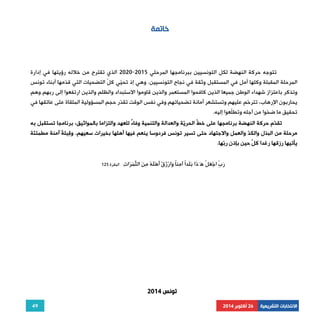 49 
الانتخابات التشريعية 26 أكتوبر 2014 
خاتمة 
2020 الذي تقترح من خلاله رؤيتها في إدارة - تتوجه حركة النهضة لكل التونسيين ببرنامجها المرحلي 2015 
المرحلة المقبلة وكلها أمل في المستقبل وثقة في نجاح التونسيين. وهي إذ تحيّي كلّ التضحيات التي قدّمها أبناء تونس 
وتذكر باعتزاز شهداء الوطن جميعا الذين كافحوا المستعمر والذين قاوموا الاستبداد والظلم والذين ارتفعوا إلى ربهم وهم 
يحاربون الإرهاب، تترحّم عليهم وتستشعر أمانة تضحياتهم وفي نفس الوقت تقدّر حجم المسؤولية الملقاة على عاتقها في 
تحقيق ما ضحّوا من أجله وتطلّعوا إليه. 
تقدّم حركة النهضة برنامجها على خطّ الحريّة والعدالة والتنمية وفاءً للعهد والتزاما بالمواثيق، برنامجا تستقبل به 
مرحلة من البذل والكدّ والعمل والاجتهاد حتى تسير تونس فردوسا ينعم فيها أهلها بخيرات سعيهم. وقِبلةَ آمنة مطمئنّة 
يأتيها رزقها رغدا كلّ حين بإذن ربّها. 
رَبِّ اجْعَ ْ ل هَـَ َ ذا بَلَدًا آمِنًا وَارْزُقْ َأهَْلهُ مِنَ ال َ ثّمَرَاتِ البقرة 125 
تونس 2014 
 