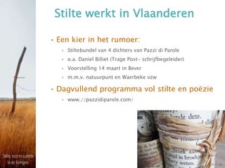 Stilte werkt in Vlaanderen
• Een kier in het rumoer:
• Stiltebundel van 4 dichters van Pazzi di Parole
• o.a. Daniel Billiet (Trage Post- schrijfbegeleider)
• Voorstelling 14 maart in Bever
• m.m.v. natuurpunt en Waerbeke vzw
• Dagvullend programma vol stilte en poëzie
• www.//pazzidiparole.com/
 