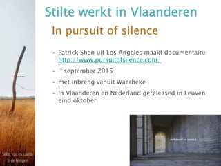In pursuit of silence
• Patrick Shen uit Los Angeles maakt documentaire
http://www.pursuitofsilence.com
• ° september 2015
• met inbreng vanuit Waerbeke
• In Vlaanderen en Nederland gereleased in Leuven
eind oktober
Stilte werkt in Vlaanderen
 