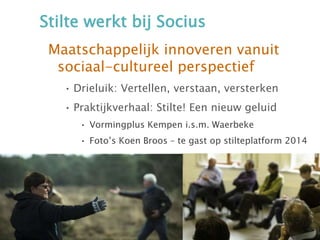 Stilte werkt bij Socius
Maatschappelijk innoveren vanuit
sociaal-cultureel perspectief
• Drieluik: Vertellen, verstaan, versterken
• Praktijkverhaal: Stilte! Een nieuw geluid
• Vormingplus Kempen i.s.m. Waerbeke
• Foto’s Koen Broos – te gast op stilteplatform 2014
 