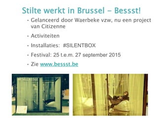 Stilte werkt in Brussel - Bessst!
• Gelanceerd door Waerbeke vzw, nu een project
van Citizenne
• Activiteiten
• Installaties: #SILENTBOX
• Festival: 25 t.e.m. 27 september 2015
• Zie www.bessst.be
 