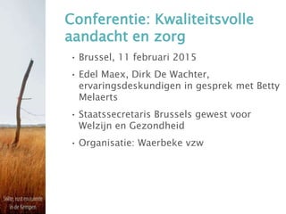 Conferentie: Kwaliteitsvolle
aandacht en zorg
• Brussel, 11 februari 2015
• Edel Maex, Dirk De Wachter,
ervaringsdeskundigen in gesprek met Betty
Melaerts
• Staatssecretaris Brussels gewest voor
Welzijn en Gezondheid
• Organisatie: Waerbeke vzw
 