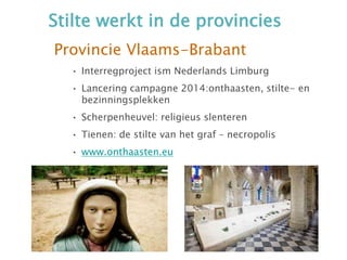 Stilte werkt in de provincies
Provincie Vlaams-Brabant
• Interregproject ism Nederlands Limburg
• Lancering campagne 2014:onthaasten, stilte- en
bezinningsplekken
• Scherpenheuvel: religieus slenteren
• Tienen: de stilte van het graf – necropolis
• www.onthaasten.eu
 