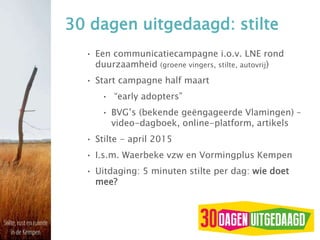 30 dagen uitgedaagd: stilte
• Een communicatiecampagne i.o.v. LNE rond
duurzaamheid (groene vingers, stilte, autovrij)
• Start campagne half maart
• “early adopters”
• BVG’s (bekende geëngageerde Vlamingen) –
video-dagboek, online-platform, artikels
• Stilte - april 2015
• I.s.m. Waerbeke vzw en Vormingplus Kempen
• Uitdaging: 5 minuten stilte per dag: wie doet
mee?
 