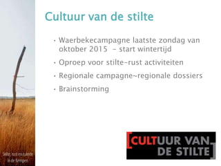 Cultuur van de stilte
• Waerbekecampagne laatste zondag van
oktober 2015 - start wintertijd
• Oproep voor stilte-rust activiteiten
• Regionale campagne~regionale dossiers
• Brainstorming
 