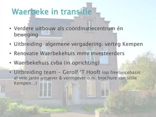 Waerbeke in transitie
• Verdere uitbouw als coördinatiecentrum én
beweging
• Uitbreiding algemene vergadering: verteg Kempen
• Renovatie Waerbekehuis mmv investeerders
• Waerbekehuis cvba (in oprichting)
• Uitbreiding team - Gerolf ‘T Hooft (op freelancebasis;
al vele jaren uitgever & vormgever o.m. brochure van stille
Kempen…)
 