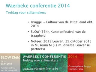Waerbeke conferentie 2014
Trefdag voor stiltemakers
• Brugge ~ Cultuur van de stilte: eind okt.
2014
• SLOW (36h). Kunstenfestival van de
traagheid
• Noteer: 2015 Leuven, 29 oktober 2015
in Museum M (i.s.m. diverse Leuvense
partners)
 