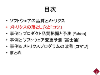 目次
• ソフトウェアの品質とメトリクス
• メトリクスの落とし穴と「コツ」
• 事例1: プロダクト品質把握と予測 [Yahoo]
• 事例2: ソフトウェア変更予測 [富士通]
• 事例3: メトリクスプログラムの改善 [コマツ]
• まとめ
10
 