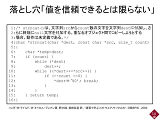 落とし穴「値を信頼できるとは限らない」
14
1:/* strncat()は、文字列srcからcount数の文字を文字列destに付加し、さ
2:らに終端にnull文字を付加する。重なるオブジェクト間でコピーしようとする
3:場合、動作は未定義である。*/
4:char *strncat(char *dest, const char *src, size_t count)
5:{
6: char *temp=dest;
7: if (count) {
8: while (*dest)
9: dest++;
10: while ((*dest++=*src++)) {
11: if (--count ==0) {
12: *dest＝‘¥0’; break;
13: }
14: }
15: } return temp;
16:}
リンダ・M・ライルド, M・キャロル・ブレナン著, 野中誠, 鷲崎弘宜 訳 , "演習で学ぶソフトウエアメトリクスの", 日経BP社 , 2009.
 