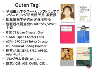 • 早稲田大学グローバルソフトウェアエ
ンジニアリング研究所所長・准教授
• 国立情報学研究所客員准教授
• 情報規格調査会ISO/IEC SC7/WG20
主査
• IEEE CS Japan Chapter Chair
• SEMAT Japan Chapter Chair
• ACM-ICPC 2014 Tokyo Director
• IPSJ SamurAI Coding Director
• 運営: ASE, SEKE, SPLC, APSEC,
AsianPLoP…
• プログラム委員: ASE, ICST, …
• 論文: ICSE, ASE, CAiSE, ICST, … 2
Guten Tag!
 