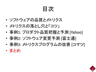 目次
• ソフトウェアの品質とメトリクス
• メトリクスの落とし穴と「コツ」
• 事例1: プロダクト品質把握と予測 [Yahoo]
• 事例2: ソフトウェア変更予測 [富士通]
• 事例3: メトリクスプログラムの改善 [コマツ]
• まとめ
29
 