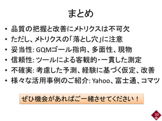 まとめ
• 品質の把握と改善にメトリクスは不可欠
• ただし、メトリクスの「落とし穴」に注意
• 妥当性: GQMゴール指向、多面性、現物
• 信頼性: ツールによる客観的・一貫した測定
• 不確実: 考慮した予測、経験に基づく仮定、改善
• 様々な活用事例のご紹介: Yahoo、富士通、コマツ
30
ぜひ機会があればご一緒させてください！
 