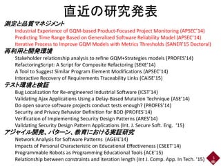 測定と品質マネジメント
Industrial Experience of GQM-based Product-Focused Project Monitoring (APSEC’14)
Predicting Time Range Based on Generalized Software Reliability Model (APSEC’14)
Iterative Process to Improve GQM Models with Metrics Thresholds (SANER’15 Doctoral)
再利用と開発環境
Stakeholder relationship analysis to refine GQM+Strategies models (PROFES’14)
RefactoringScript: A Script for Composite Refactoring (SEKE’14)
A Tool to Suggest Similar Program Element Modifications (APSEC’14)
Interactive Recovery of Requirements Traceability Links (CAiSE’15)
テスト環境と検証
Bug Localization for Re-engineered Industrial Software (ICST’14)
Validating Ajax Applications Using a Delay-Based Mutation Technique (ASE’14)
Do open source software projects conduct tests enough? (PROFES’14)
Security and Privacy Behavior Definition for BDD (PROFES’14)
Verification of Implementing Security Design Patterns (ARES’14)
Validating Security Design Pattern Applications (Int. J. Secure Soft. Eng. ‘15)
アジャイル開発、パターン、教育における実証研究
Network Analysis for Software Patterns (AGEIL’14)
Impacts of Personal Characteristic on Educational Effectiveness (CSEET’14)
Programmable Robots as Programming Educational Tools (ACE’15)
Relationship between constraints and iteration length (Int J. Comp. App. In Tech. ‘15) 5
直近の研究発表
 