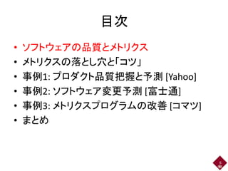 目次
• ソフトウェアの品質とメトリクス
• メトリクスの落とし穴と「コツ」
• 事例1: プロダクト品質把握と予測 [Yahoo]
• 事例2: ソフトウェア変更予測 [富士通]
• 事例3: メトリクスプログラムの改善 [コマツ]
• まとめ
6
 