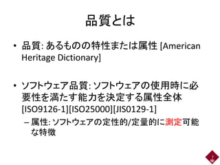 品質とは
• 品質: あるものの特性または属性 [American
Heritage Dictionary]
• ソフトウェア品質: ソフトウェアの使用時に必
要性を満たす能力を決定する属性全体
[ISO9126-1][ISO25000][JIS0129-1]
– 属性: ソフトウェアの定性的/定量的に測定可能
な特徴
7
 
