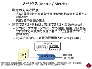 メトリクス（Metric / Metrics）
• 測定の方法と尺度
– 方法: 属性（測定可能な特徴）の尺度上の値や分類への
対応付け
– 尺度: 値や分類の集合
• 測定できない事柄は、管理できない（T. DeMarco）
– ソフトウェア工学 = ソフトウェアの開発、運用、および保
守に対する系統的で規律に基づいた定量的アプローチ
[SWEBOK]
– Prj成功率 31% → 定量的評価導入Prj 46% [矢口08]
……
……
……
測定方法
測定尺度
測定プロセス
メトリクス
測定結果
（値、分類）
8
[SWEBOK] 松本吉弘 監訳: ソフトウェアエンジニアリング基礎知識体系―SWEBOK2004, オーム社, 2005.
[矢口08] 矢口竜太郎, 吉田洋平: 成功率は31.1%, 日経コンピュータ12月1日号, 2008.
 