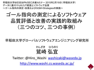 ゴール指向の測定によるソフトウェア
品質評価と改善の実践的取組み
（三つのコツ、三つの事例）
早稲田大学グローバルソフトウェアエンジニアリング研究所
鷲崎 弘宜
Twitter: @Hiro_Washi washizaki@waseda.jp
http://www.washi.cs.waseda.ac.jp/
わしざき ひろのり
早稲田大学&IESE&IPA/SEC共催セミナー 2015年2月19日（早稲田大学）
データに裏付けられたIT経営とソフトウェア品質
～ゴール指向の測定・改善およびGQM+Strategiesの実践～
 