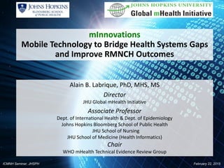 ICMNH Seminar, JHSPH February 22, 2015
mInnovations
Mobile Technology to Bridge Health Systems Gaps
and Improve RMNCH Outcomes
Alain B. Labrique, PhD, MHS, MS
Director
JHU Global mHealth Initiative
Associate Professor
Dept. of International Health & Dept. of Epidemiology
Johns Hopkins Bloomberg School of Public Health
JHU School of Nursing
JHU School of Medicine (Health Informatics)
Chair
WHO mHealth Technical Evidence Review Group
 