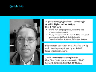 Quick bio
15 years managing academic technology
at public higher ed institutions
(R1, 4-year, CC’s)
• Always multi-campus projects, innovative uses
of academic technologies
• Driving interest: what’s the impact of these projects?
Most recently: California State University,
Chancellor’s Office, Academic Technology Services
Doctorate in Education from UC Davis (2013)
with Learning Analytics study on Hybrid,
Large Enrollment course
Active academic research practice
(San Diego State Learning Analytics, MOOC
Research Initiative, Udacity SJSU Study…)
 
