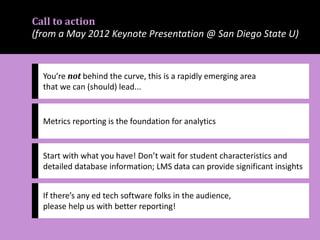 Call to action
(from a May 2012 Keynote Presentation @ San Diego State U)
You’re not behind the curve, this is a rapidly emerging area
that we can (should) lead...
Metrics reporting is the foundation for analytics
Start with what you have! Don’t wait for student characteristics and
detailed database information; LMS data can provide significant insights
If there’s any ed tech software folks in the audience,
please help us with better reporting!
 