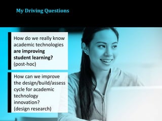 My Driving Questions
How do we really know
academic technologies
are improving
student learning?
(post-hoc)
How can we improve
the design/build/assess
cycle for academic
technology
innovation?
(design research)
 