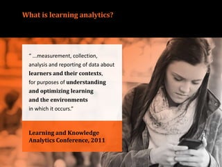 What is learning analytics?
Learning and Knowledge
Analytics Conference, 2011
“ ...measurement, collection,
analysis and reporting of data about
learners and their contexts,
for purposes of understanding
and optimizing learning
and the environments
in which it occurs.”
 