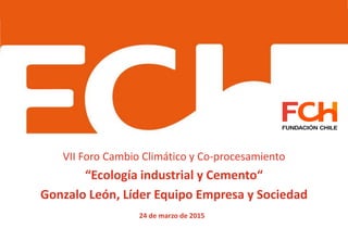 VII Foro Cambio Climático y Co-procesamiento
“Ecología industrial y Cemento“
Gonzalo León, Líder Equipo Empresa y Sociedad
24 de marzo de 2015
 